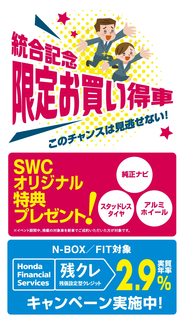 統合記念限定お買い得車 SWCオリジナル特典プレゼント 1.純正ナビ 2.スタッドレスタイヤ 3.アルミホイール N-BOX/FIT対象 残価設定型クレジット 2.9%(実質年率) キャンペーン実施中